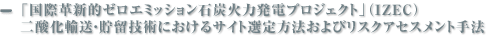 「国際革新的ゼロエミッション石炭火力発電プロジェクト」（IZEC） 二酸化輸送・貯留技術におけるサイト選定方法およびリスクアセスメント手法 に関する調査